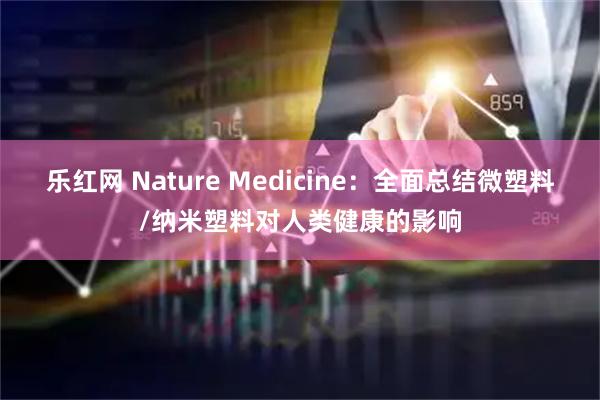 乐红网 Nature Medicine：全面总结微塑料/纳米塑料对人类健康的影响