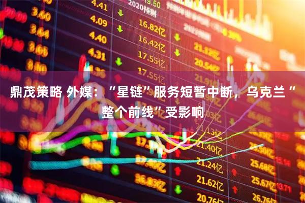 鼎茂策略 外媒：“星链”服务短暂中断，乌克兰“整个前线”受影响