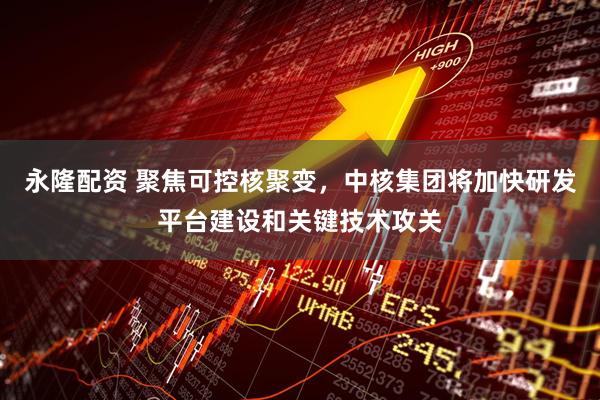 永隆配资 聚焦可控核聚变，中核集团将加快研发平台建设和关键技术攻关