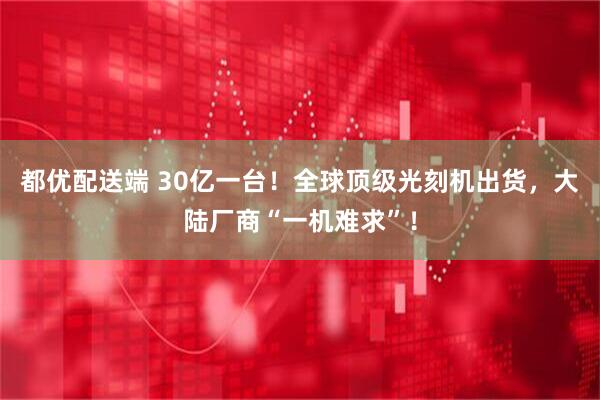 都优配送端 30亿一台！全球顶级光刻机出货，大陆厂商“一机难求”！
