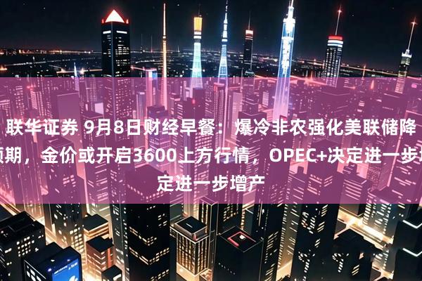 联华证券 9月8日财经早餐：爆冷非农强化美联储降息预期，金价或开启3600上方行情，OPEC+决定进一步增产