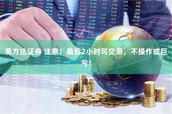 易方达证券 注意！最后2小时可交易，不操作或巨亏！