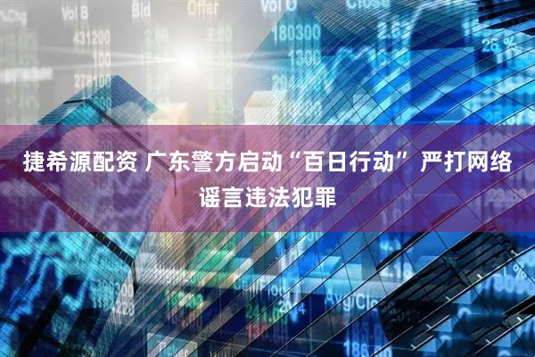捷希源配资 广东警方启动“百日行动” 严打网络谣言违法犯罪