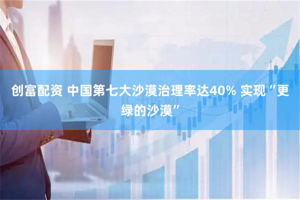 创富配资 中国第七大沙漠治理率达40% 实现“更绿的沙漠”