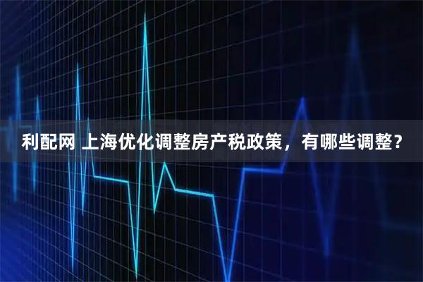 利配网 上海优化调整房产税政策，有哪些调整？