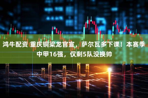 鸿牛配资 重庆铜梁龙官宣，萨尔瓦多下课！本赛季中甲16强，仅剩5队没换帅
