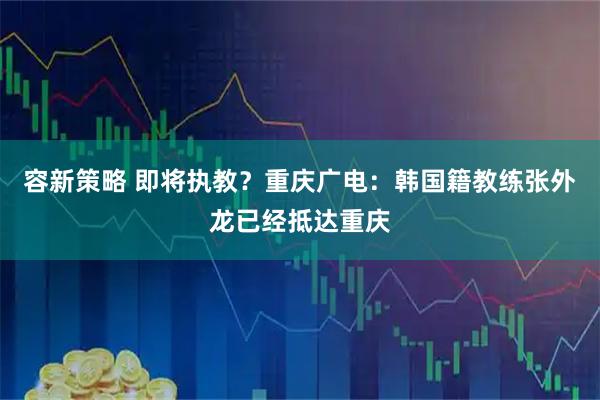 容新策略 即将执教？重庆广电：韩国籍教练张外龙已经抵达重庆