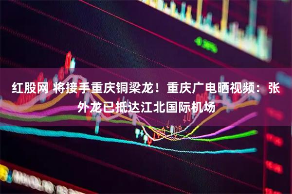 红股网 将接手重庆铜梁龙！重庆广电晒视频：张外龙已抵达江北国际机场