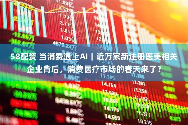 58配资 当消费遇上AI｜近万家新注册医美相关企业背后，消费医疗市场的春天来了？