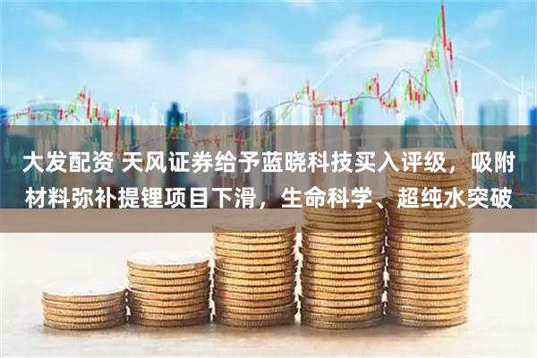 大发配资 天风证券给予蓝晓科技买入评级，吸附材料弥补提锂项目下滑，生命科学、超纯水突破