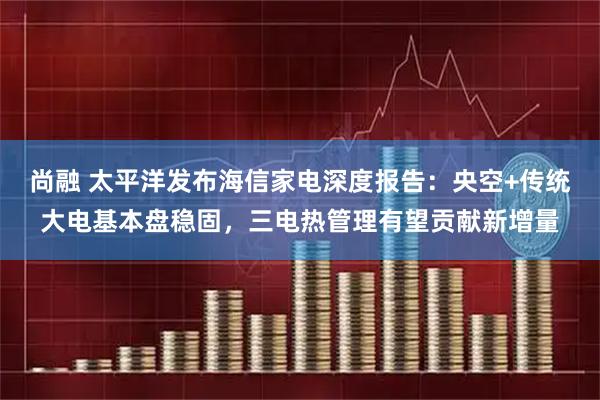 尚融 太平洋发布海信家电深度报告：央空+传统大电基本盘稳固，三电热管理有望贡献新增量