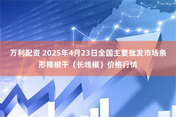 万利配资 2025年4月23日全国主要批发市场条形辣椒干（长线椒）价格行情