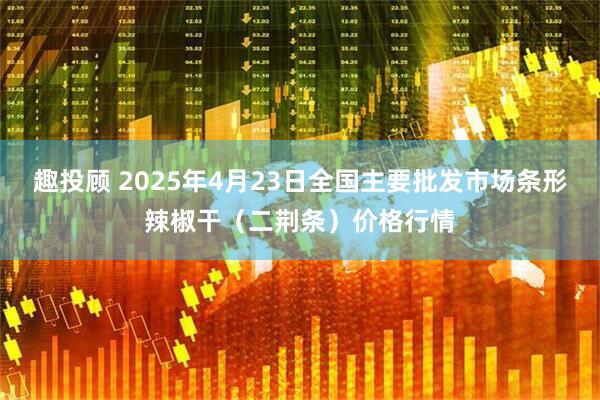 趣投顾 2025年4月23日全国主要批发市场条形辣椒干（二荆条）价格行情