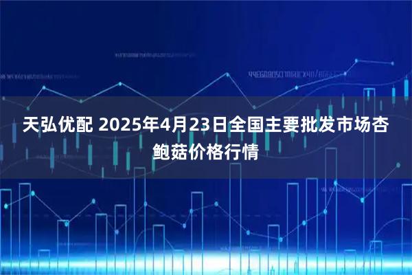 天弘优配 2025年4月23日全国主要批发市场杏鲍菇价格行情