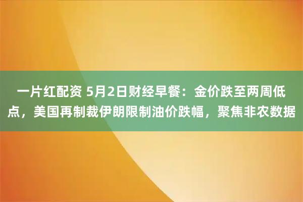一片红配资 5月2日财经早餐：金价跌至两周低点，美国再制裁伊朗限制油价跌幅，聚焦非农数据