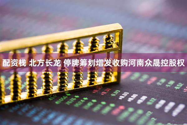 配资栈 北方长龙 停牌筹划增发收购河南众晟控股权