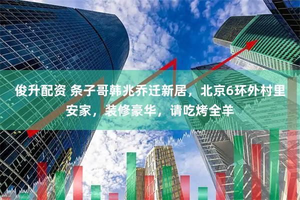 俊升配资 条子哥韩兆乔迁新居，北京6环外村里安家，装修豪华，请吃烤全羊