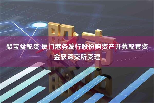 聚宝盆配资 厦门港务发行股份购资产并募配套资金获深交所受理