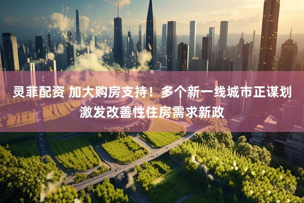灵菲配资 加大购房支持！多个新一线城市正谋划激发改善性住房需求新政