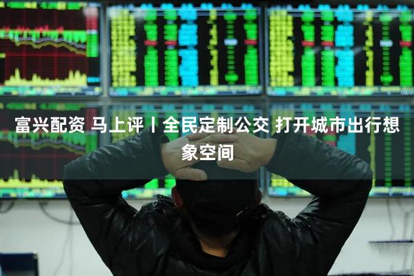 富兴配资 马上评丨全民定制公交 打开城市出行想象空间