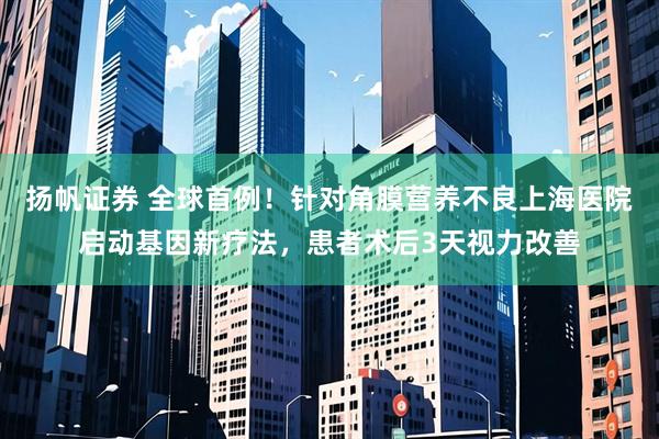 扬帆证券 全球首例！针对角膜营养不良上海医院启动基因新疗法，患者术后3天视力改善