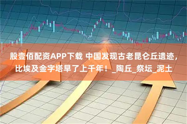 股壹佰配资APP下载 中国发现古老昆仑丘遗迹,比埃及金字塔早了上千年!_陶丘_祭坛_泥土