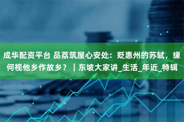 成华配资平台 品荔筑屋心安处：贬惠州的苏轼，缘何视他乡作故乡？｜东坡大家讲_生活_年近_特辑