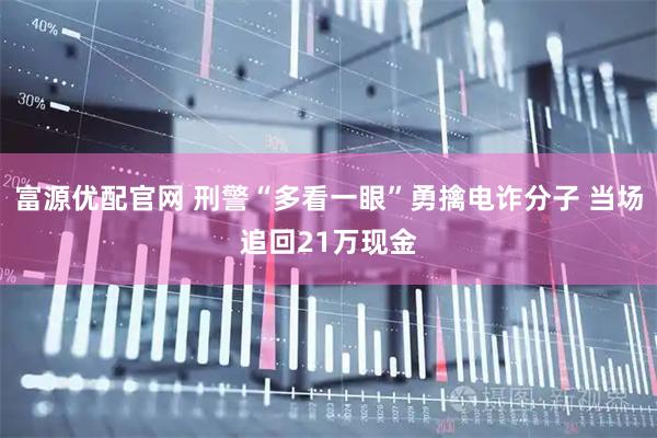 富源优配官网 刑警“多看一眼”勇擒电诈分子 当场追回21万现金