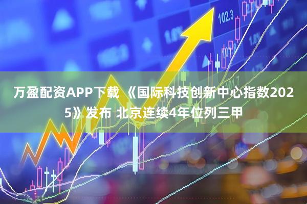 万盈配资APP下载 《国际科技创新中心指数2025》发布 北京连续4年位列三甲