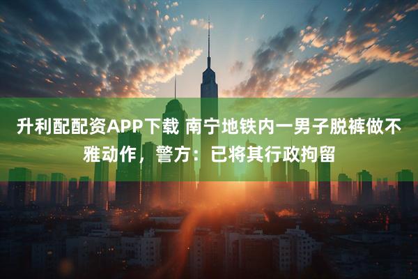 升利配配资APP下载 南宁地铁内一男子脱裤做不雅动作,警方:已将其行政拘留