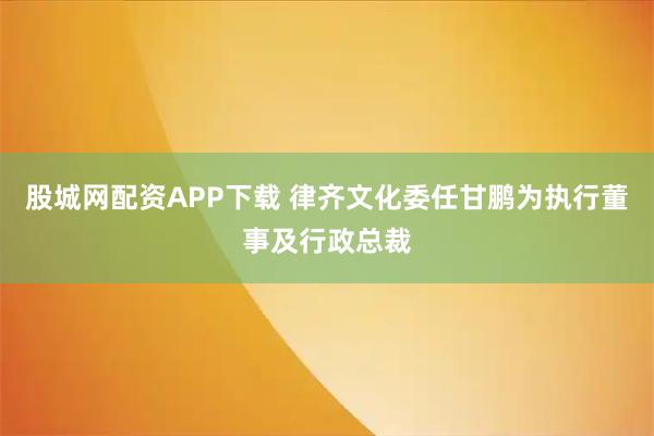 股城网配资APP下载 律齐文化委任甘鹏为执行董事及行政总裁