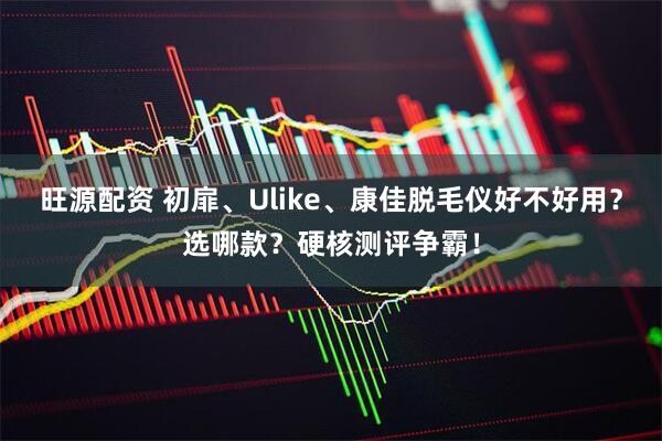 旺源配资 初扉、Ulike、康佳脱毛仪好不好用？选哪款？硬核测评争霸！