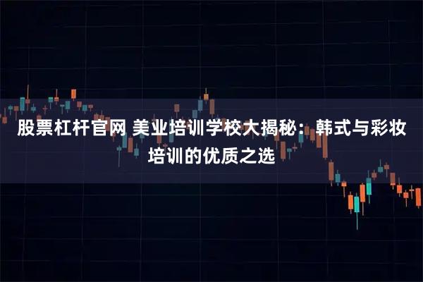 股票杠杆官网 美业培训学校大揭秘：韩式与彩妆培训的优质之选