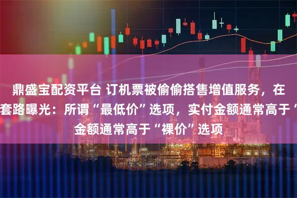 鼎盛宝配资平台 订机票被偷偷搭售增值服务,在线旅游平台套路曝光:所谓“最低价”选项,实付金额通常高于“裸价”选项