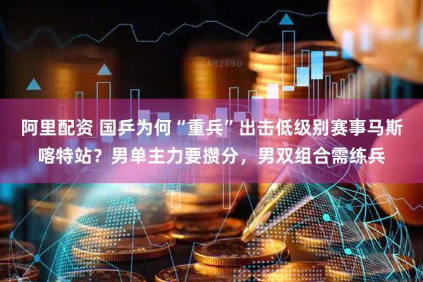 阿里配资 国乒为何“重兵”出击低级别赛事马斯喀特站？男单主力要攒分，男双组合需练兵