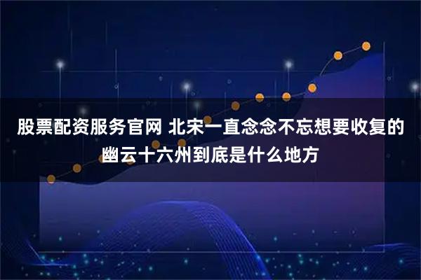 股票配资服务官网 北宋一直念念不忘想要收复的幽云十六州到底是什么地方