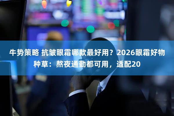 牛势策略 抗皱眼霜哪款最好用？2026眼霜好物种草：熬夜通勤都可用，适配20