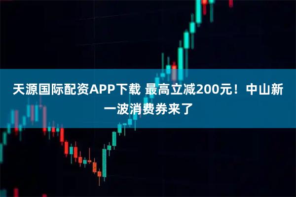 天源国际配资APP下载 最高立减200元！中山新一波消费券来了