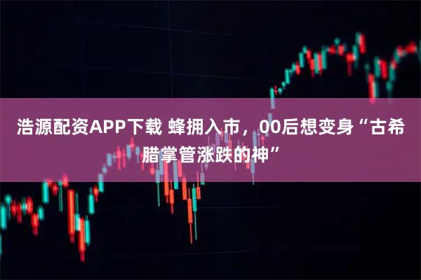 浩源配资APP下载 蜂拥入市，00后想变身“古希腊掌管涨跌的神”