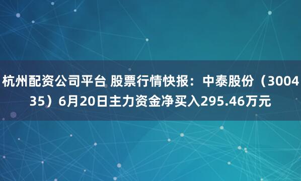 杭州配资公司平台 股票行情快报：中泰股份（300435）6月20日主力资金净买入295.46万元