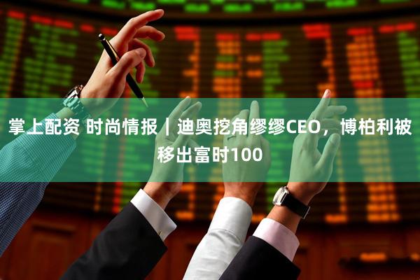 掌上配资 时尚情报｜迪奥挖角缪缪CEO，博柏利被移出富时100