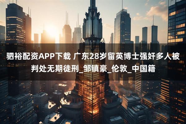 驷裕配资APP下载 广东28岁留英博士强奸多人被判处无期徒刑_邹镇豪_伦敦_中国籍