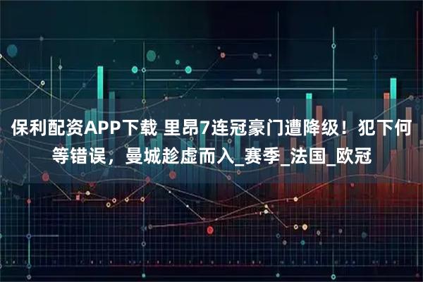 保利配资APP下载 里昂7连冠豪门遭降级！犯下何等错误，曼城趁虚而入_赛季_法国_欧冠