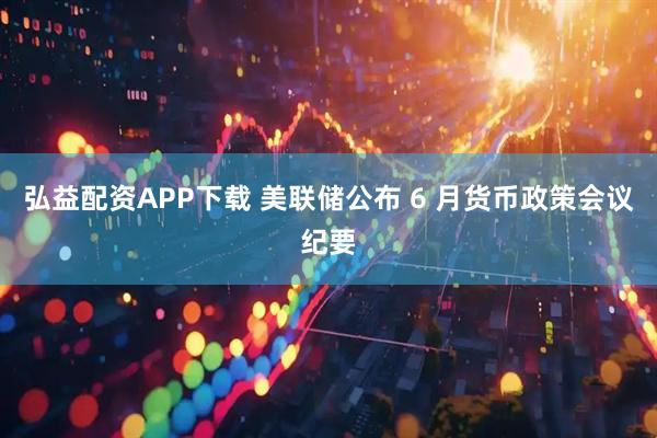 弘益配资APP下载 美联储公布 6 月货币政策会议纪要