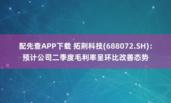 配先查APP下载 拓荆科技(688072.SH)：预计公司二季度毛利率呈环比改善态势