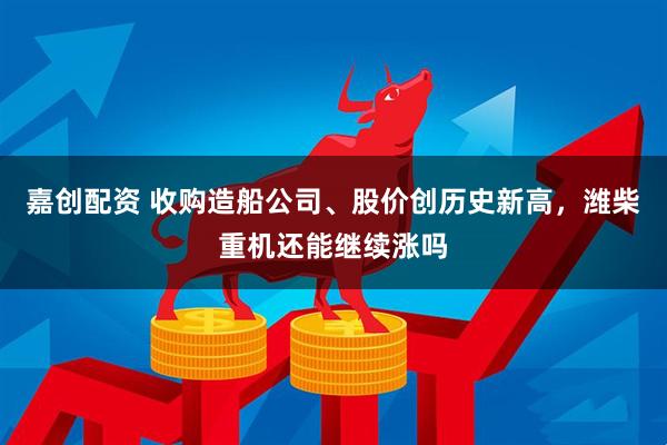 嘉创配资 收购造船公司、股价创历史新高，潍柴重机还能继续涨吗