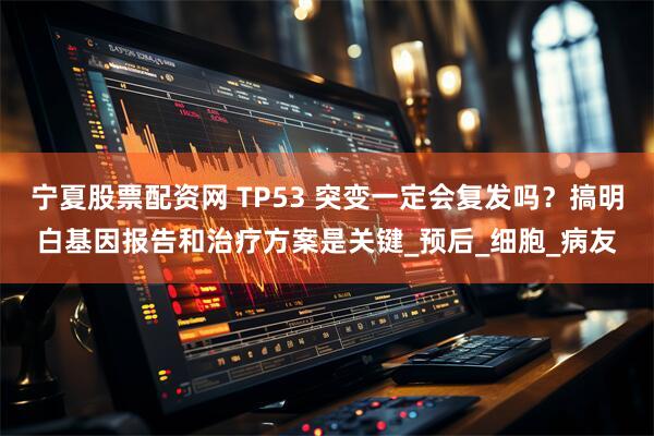 宁夏股票配资网 TP53 突变一定会复发吗?搞明白基因报告和治疗方案是关键_预后_细胞_病友