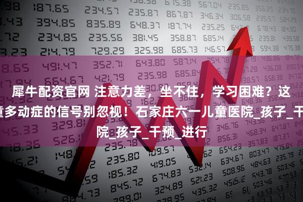 犀牛配资官网 注意力差,坐不住,学习困难?这几个儿童多动症的信号别忽视!石家庄六一儿童医院_孩子_干预_进行