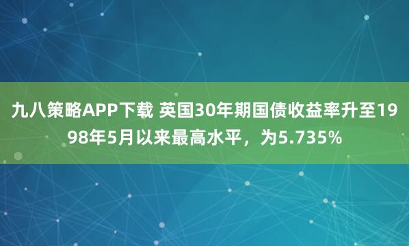 九八策略APP下载 英国30年期国债收益率升至1998年5月以来最高水平，为5.735%