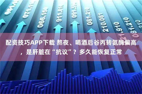 配资技巧APP下载 熬夜、喝酒后谷丙转氨酶偏高，是肝脏在“抗议”？多久能恢复正常